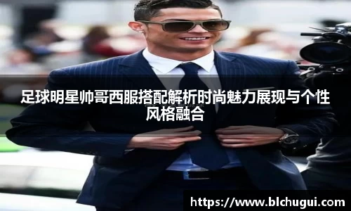 足球明星帅哥西服搭配解析时尚魅力展现与个性风格融合