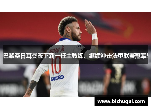 巴黎圣日耳曼签下新一任主教练，继续冲击法甲联赛冠军！