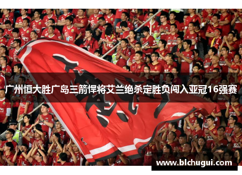 广州恒大胜广岛三箭悍将艾兰绝杀定胜负闯入亚冠16强赛