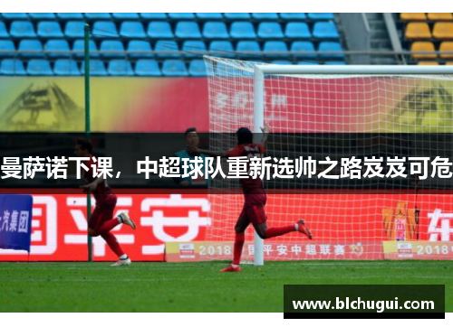 曼萨诺下课，中超球队重新选帅之路岌岌可危