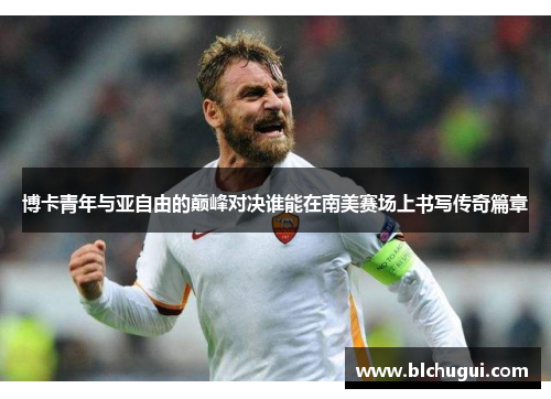 博卡青年与亚自由的巅峰对决谁能在南美赛场上书写传奇篇章