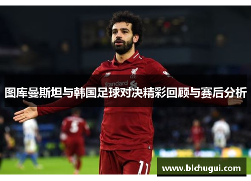 图库曼斯坦与韩国足球对决精彩回顾与赛后分析