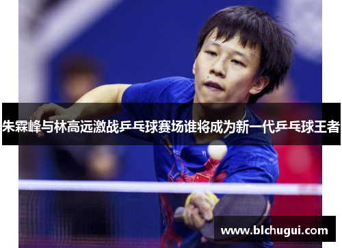 朱霖峰与林高远激战乒乓球赛场谁将成为新一代乒乓球王者
