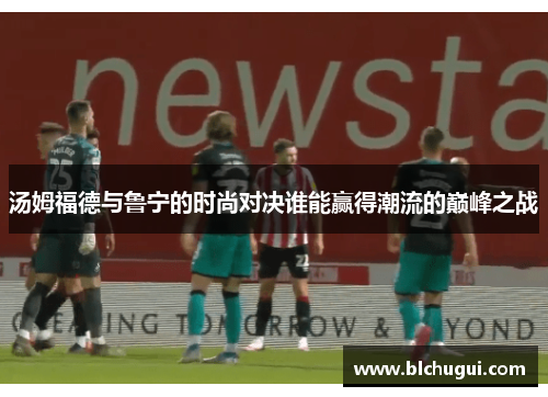 汤姆福德与鲁宁的时尚对决谁能赢得潮流的巅峰之战