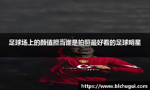 足球场上的颜值担当谁是拍照最好看的足球明星