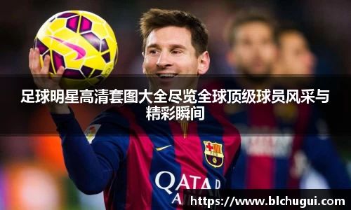 足球明星高清套图大全尽览全球顶级球员风采与精彩瞬间